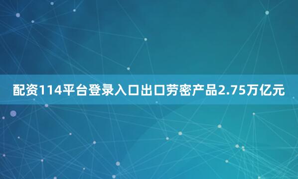 配资114平台登录入口出口劳密产品2.75万亿元