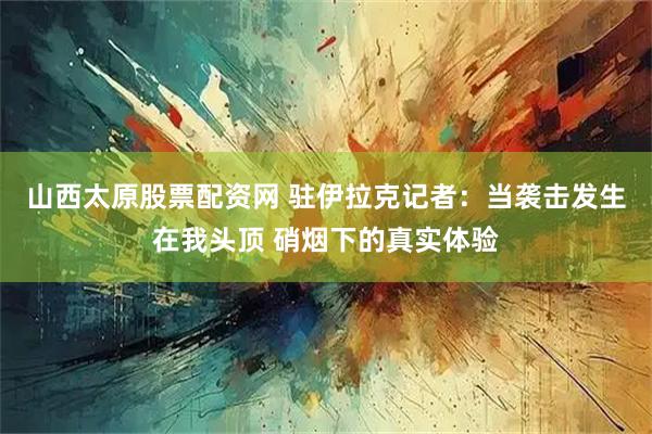 山西太原股票配资网 驻伊拉克记者：当袭击发生在我头顶 硝烟下的真实体验