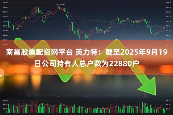 南昌股票配资网平台 英力特：截至2025年9月19日公司持有人总户数为22880户