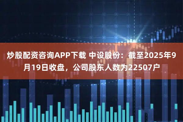 炒股配资咨询APP下载 中设股份：截至2025年9月19日收盘，公司股东人数为22507户