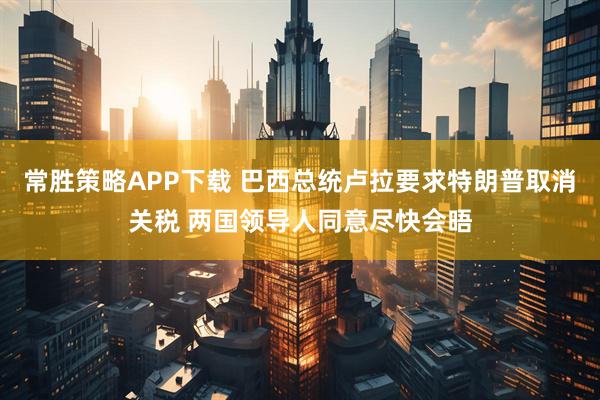 常胜策略APP下载 巴西总统卢拉要求特朗普取消关税 两国领导人同意尽快会晤