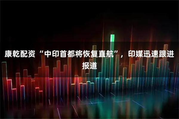 康乾配资 “中印首都将恢复直航”，印媒迅速跟进报道