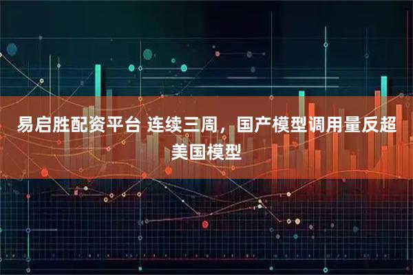 易启胜配资平台 连续三周，国产模型调用量反超美国模型