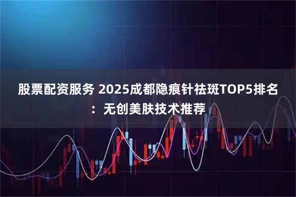 股票配资服务 2025成都隐痕针祛斑TOP5排名：无创美肤技术推荐