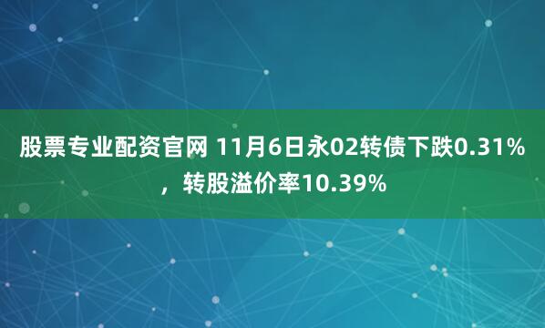 股票专业配资官网 11月6日永02转债下跌0.31%，转股溢价率10.39%