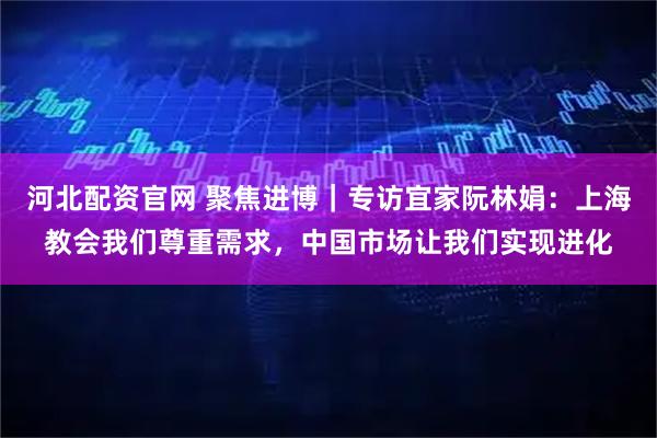 河北配资官网 聚焦进博｜专访宜家阮林娟：上海教会我们尊重需求，中国市场让我们实现进化