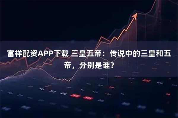 富祥配资APP下载 三皇五帝：传说中的三皇和五帝，分别是谁？