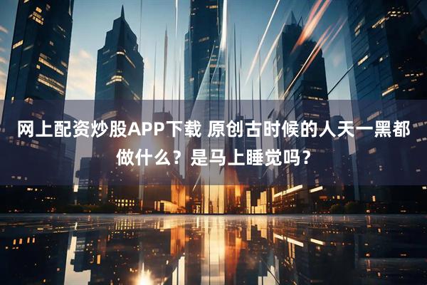网上配资炒股APP下载 原创古时候的人天一黑都做什么？是马上睡觉吗？