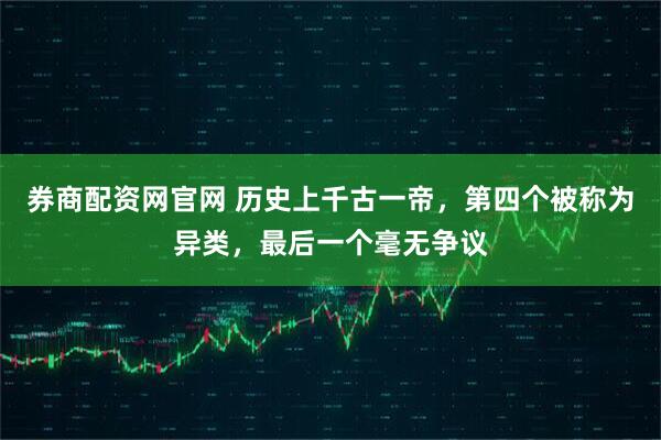 券商配资网官网 历史上千古一帝，第四个被称为异类，最后一个毫无争议