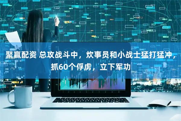 聚赢配资 总攻战斗中，炊事员和小战士猛打猛冲，抓60个俘虏，立下军功