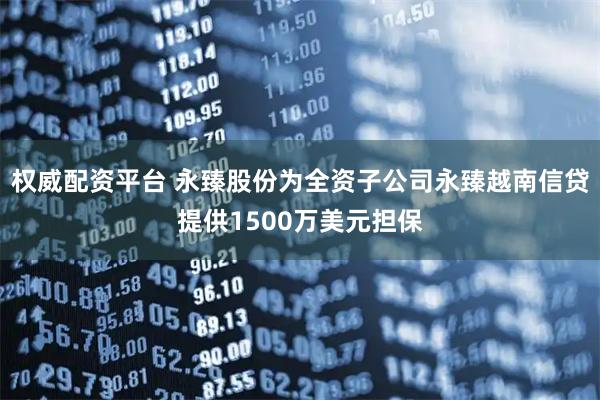权威配资平台 永臻股份为全资子公司永臻越南信贷提供1500万美元担保