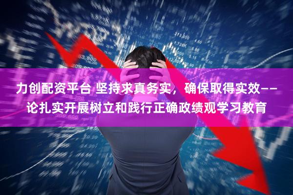 力创配资平台 坚持求真务实，确保取得实效——论扎实开展树立和践行正确政绩观学习教育