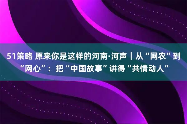 51策略 原来你是这样的河南·河声｜从“网农”到“网心”：把“中国故事”讲得“共情动人”