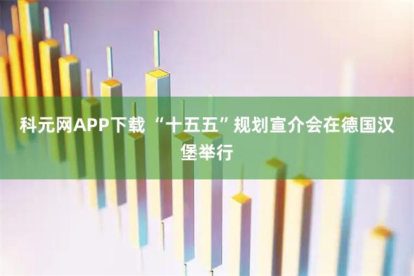 科元网APP下载 “十五五”规划宣介会在德国汉堡举行