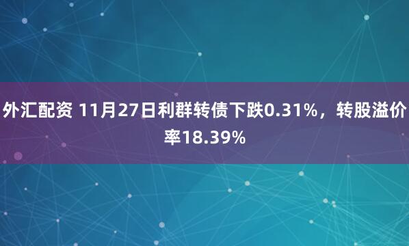 外汇配资 11月27日利群转债下跌0.31%，转股溢价率18.39%