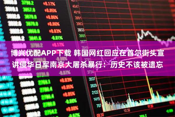 博兴优配APP下载 韩国网红回应在首尔街头宣讲侵华日军南京大屠杀暴行：历史不该被遗忘