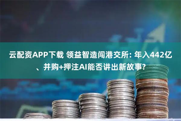 云配资APP下载 领益智造闯港交所: 年入442亿、并购+押注AI能否讲出新故事?