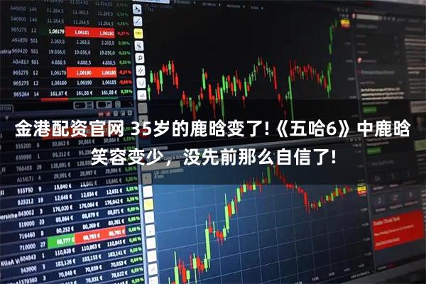 金港配资官网 35岁的鹿晗变了!《五哈6》中鹿晗笑容变少，没先前那么自信了!