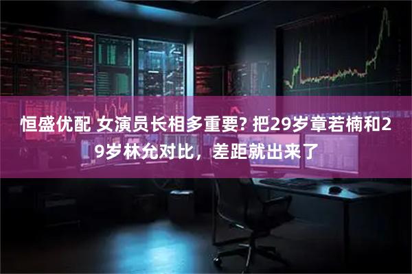 恒盛优配 女演员长相多重要? 把29岁章若楠和29岁林允对比，差距就出来了