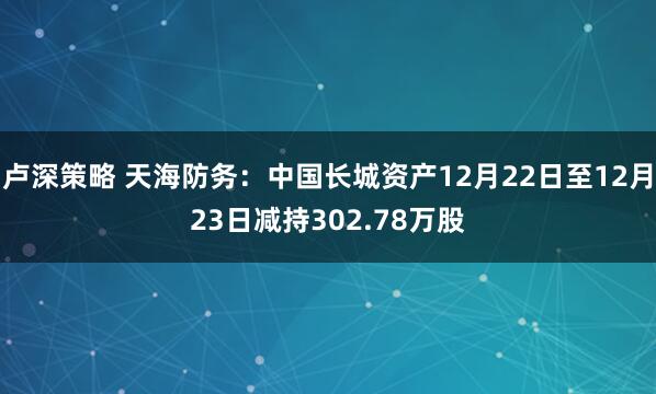 卢深策略 天海防务：中国长城资产12月22日至12月23日减持302.78万股
