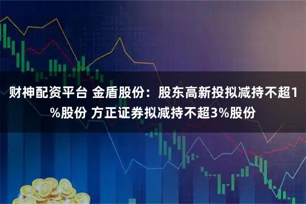 财神配资平台 金盾股份：股东高新投拟减持不超1%股份 方正证券拟减持不超3%股份