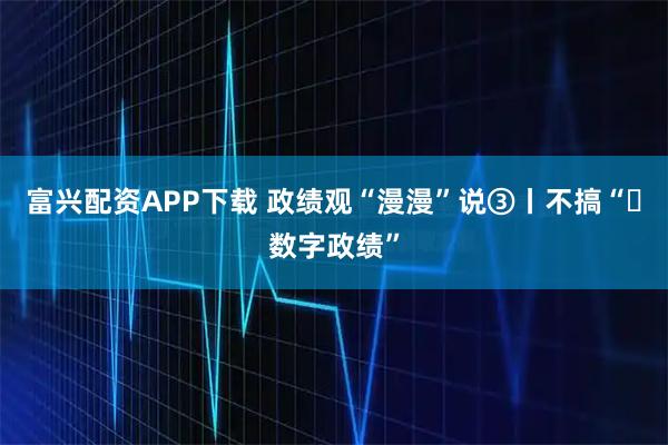 富兴配资APP下载 政绩观“漫漫”说③丨不搞“​数字政绩”