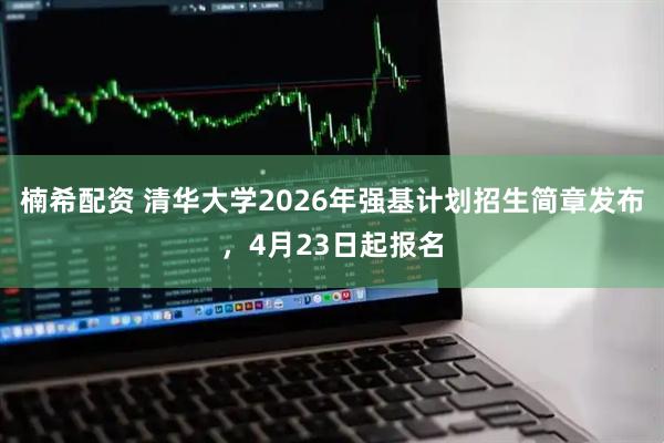 楠希配资 清华大学2026年强基计划招生简章发布，4月23日起报名