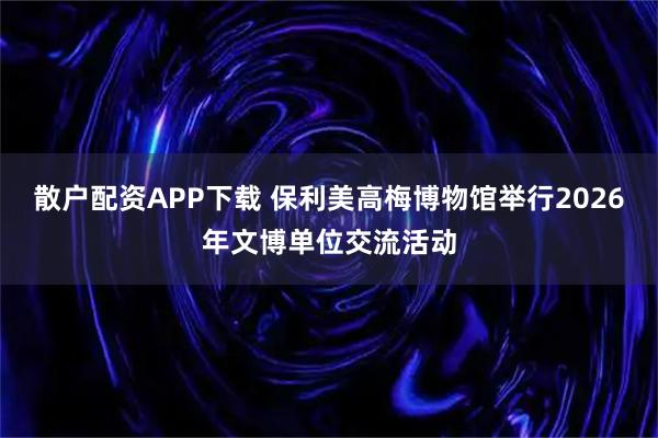 散户配资APP下载 保利美高梅博物馆举行2026年文博单位交流活动