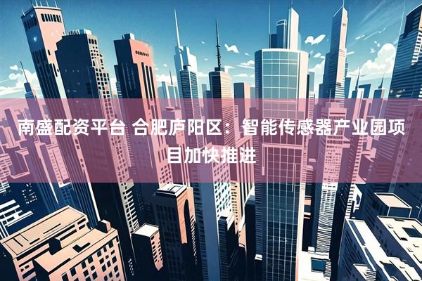南盛配资平台 合肥庐阳区：智能传感器产业园项目加快推进