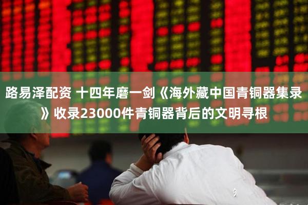 路易泽配资 十四年磨一剑《海外藏中国青铜器集录》收录23000件青铜器背后的文明寻根