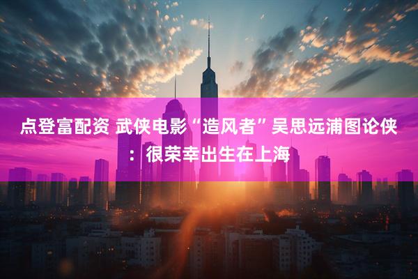 点登富配资 武侠电影“造风者”吴思远浦图论侠：很荣幸出生在上海