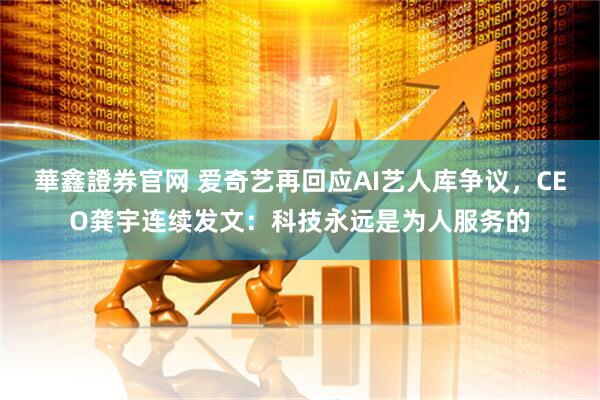 華鑫證券官网 爱奇艺再回应AI艺人库争议，CEO龚宇连续发文：科技永远是为人服务的