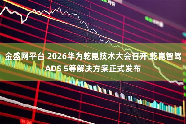 金盛网平台 2026华为乾崑技术大会召开 乾崑智驾ADS 5等解决方案正式发布