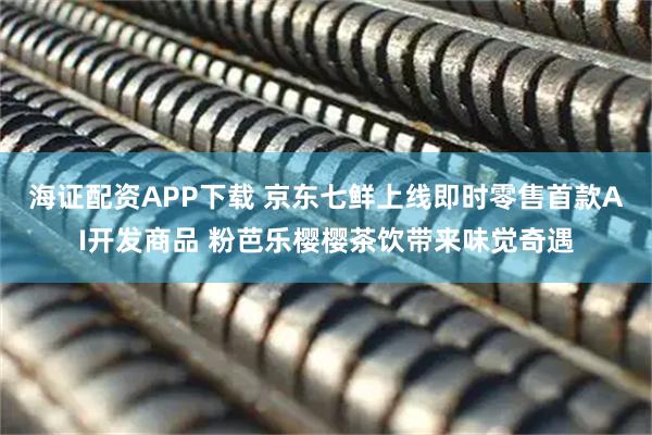 海证配资APP下载 京东七鲜上线即时零售首款AI开发商品 粉芭乐樱樱茶饮带来味觉奇遇