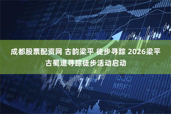 成都股票配资网 古韵梁平 徒步寻踪 2026梁平古蜀道寻踪徒步活动启动