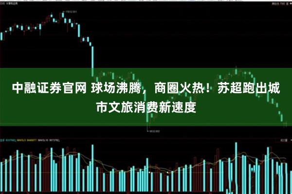 中融证券官网 球场沸腾，商圈火热！苏超跑出城市文旅消费新速度