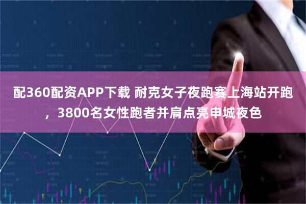 配360配资APP下载 耐克女子夜跑赛上海站开跑，3800名女性跑者并肩点亮申城夜色