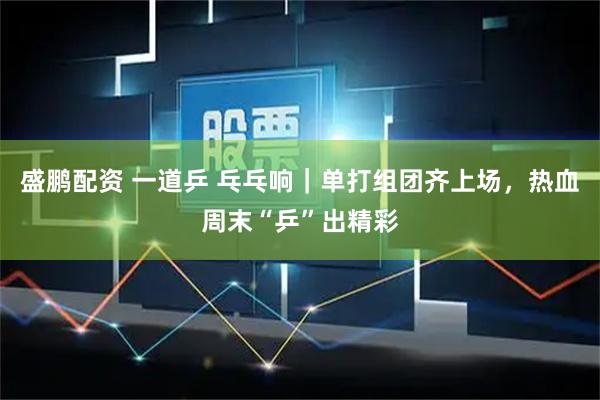 盛鹏配资 一道乒 乓乓响｜单打组团齐上场，热血周末“乒”出精彩