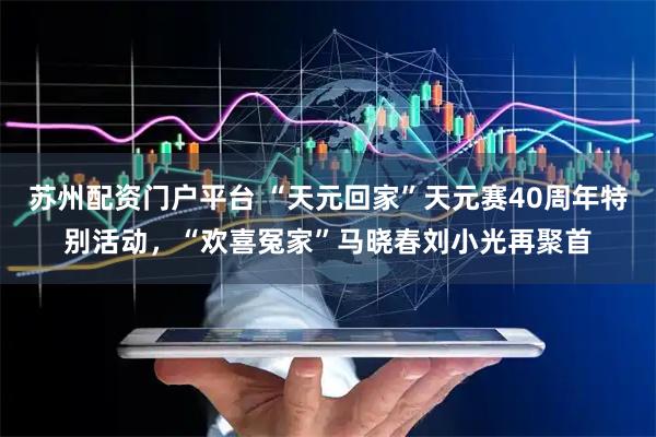 苏州配资门户平台 “天元回家”天元赛40周年特别活动，“欢喜冤家”马晓春刘小光再聚首