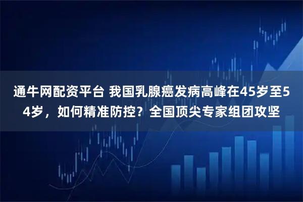 通牛网配资平台 我国乳腺癌发病高峰在45岁至54岁，如何精准防控？全国顶尖专家组团攻坚