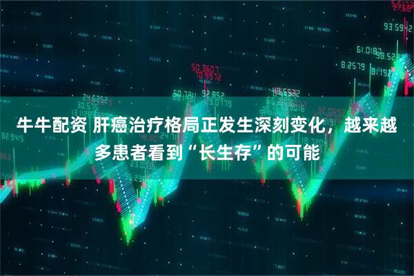 牛牛配资 肝癌治疗格局正发生深刻变化，越来越多患者看到“长生存”的可能