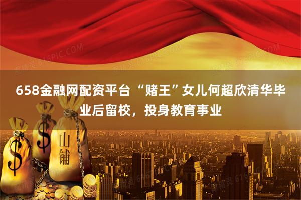 658金融网配资平台 “赌王”女儿何超欣清华毕业后留校，投身教育事业