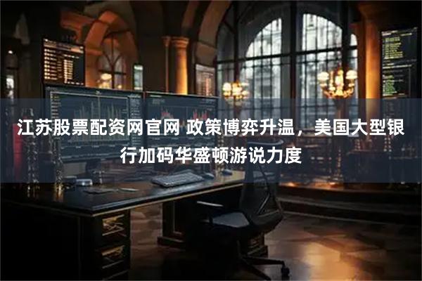 江苏股票配资网官网 政策博弈升温，美国大型银行加码华盛顿游说力度