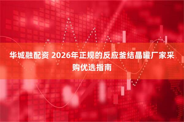 华城融配资 2026年正规的反应釜结晶罐厂家采购优选指南