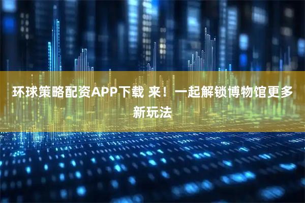 环球策略配资APP下载 来！一起解锁博物馆更多新玩法