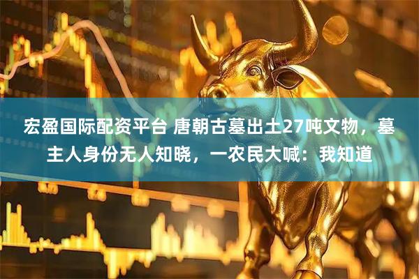 宏盈国际配资平台 唐朝古墓出土27吨文物，墓主人身份无人知晓，一农民大喊：我知道