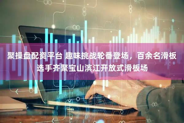 聚操盘配资平台 趣味挑战轮番登场，百余名滑板选手齐聚宝山滨江开放式滑板场