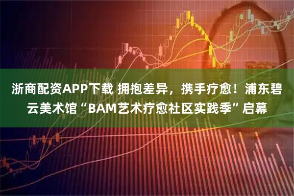 浙商配资APP下载 拥抱差异，携手疗愈！浦东碧云美术馆“BAM艺术疗愈社区实践季”启幕