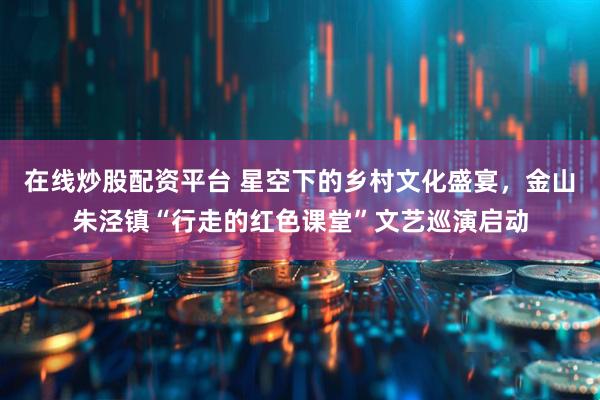 在线炒股配资平台 星空下的乡村文化盛宴，金山朱泾镇“行走的红色课堂”文艺巡演启动