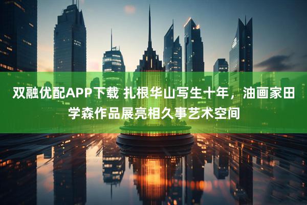 双融优配APP下载 扎根华山写生十年，油画家田学森作品展亮相久事艺术空间